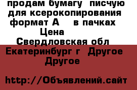 продам бумагу (писчую,для ксерокопирования, формат А4), в пачках › Цена ­ 140 - Свердловская обл., Екатеринбург г. Другое » Другое   